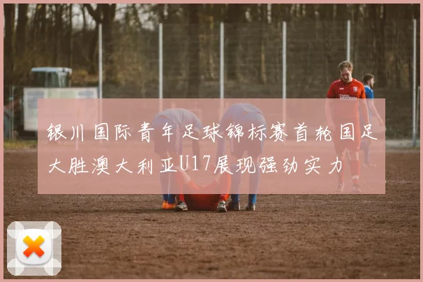 银川国际青年足球锦标赛首轮国足大胜澳大利亚U17展现强劲实力