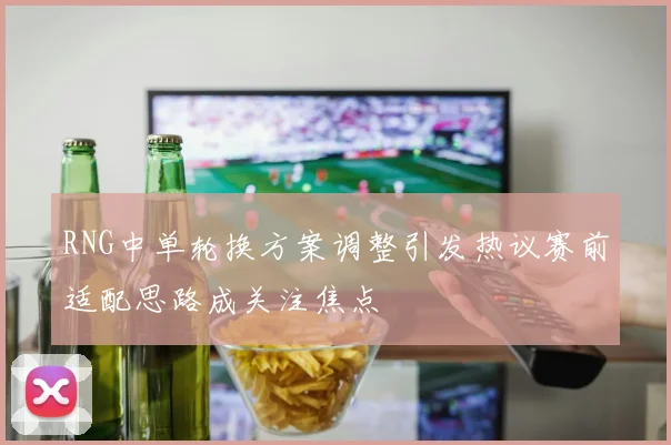 RNG中单轮换方案调整引发热议赛前适配思路成关注焦点