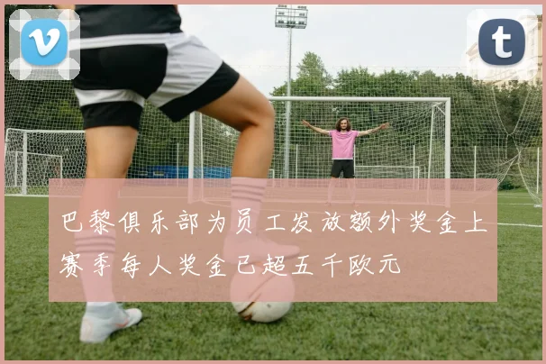 巴黎俱乐部为员工发放额外奖金上赛季每人奖金已超五千欧元