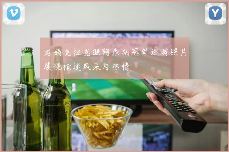 龙妈克拉克晒阿森纳冠军巡游照片展现枪迷风采与热情
