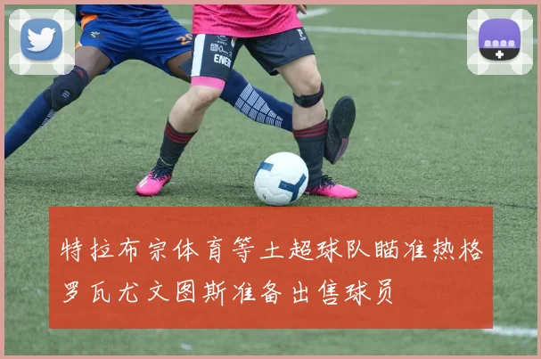 特拉布宗体育等土超球队瞄准热格罗瓦尤文图斯准备出售球员