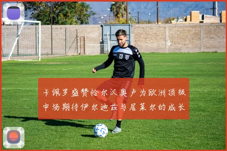 卡佩罗盛赞恰尔汉奥卢为欧洲顶级中场期待伊尔迪兹与居莱尔的成长