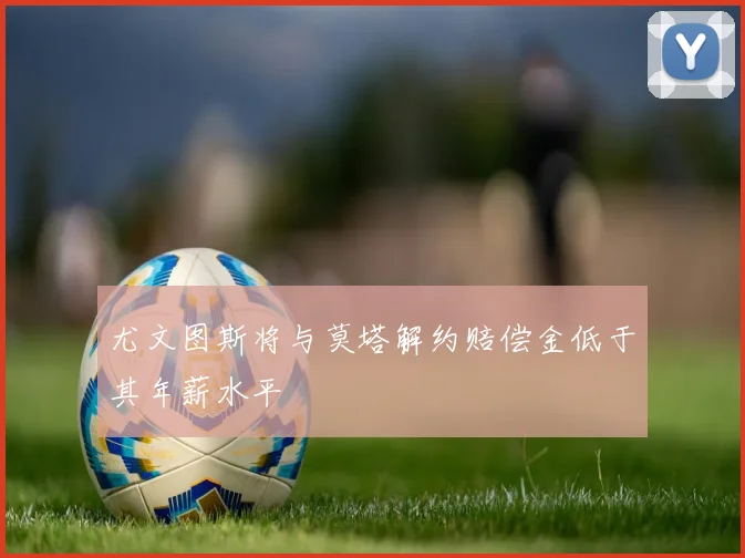尤文图斯将与莫塔解约赔偿金低于其年薪水平