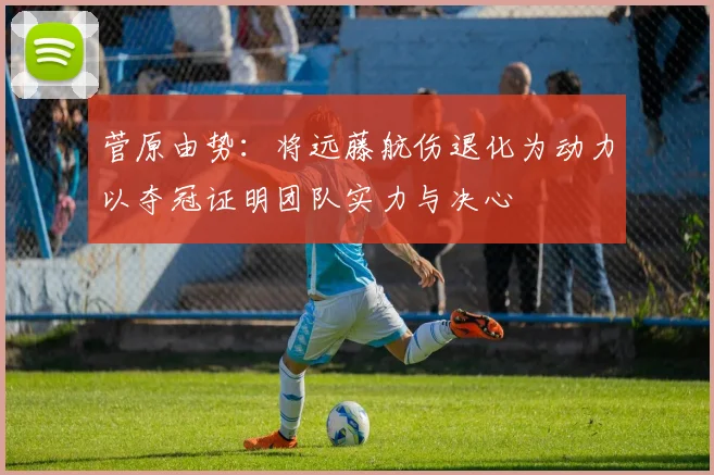 菅原由势：将远藤航伤退化为动力以夺冠证明团队实力与决心