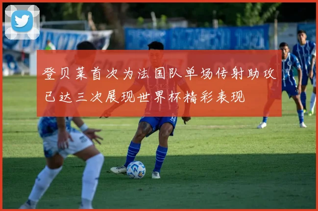 登贝莱首次为法国队单场传射助攻已达三次展现世界杯精彩表现