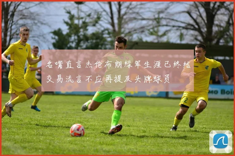 名嘴直言杰伦布朗绿军生涯已终结交易流言不应再提及头牌球员