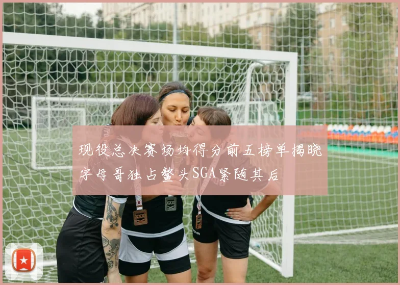 现役总决赛场均得分前五榜单揭晓字母哥独占鳌头SGA紧随其后