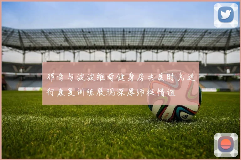 邓肯与波波维奇健身房共度时光进行康复训练展现深厚师徒情谊