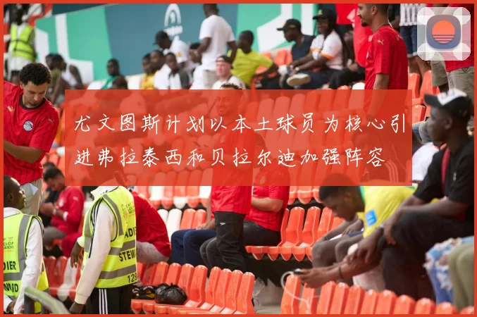 尤文图斯计划以本土球员为核心引进弗拉泰西和贝拉尔迪加强阵容