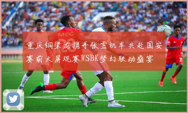 重庆铜梁龙携手张雪机车共赴国安赛前大屏观赛WSBK梦幻联动盛宴