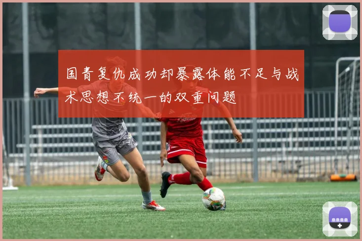 国青复仇成功却暴露体能不足与战术思想不统一的双重问题