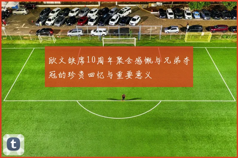 欧文缺席10周年聚会感慨与兄弟夺冠的珍贵回忆与重要意义