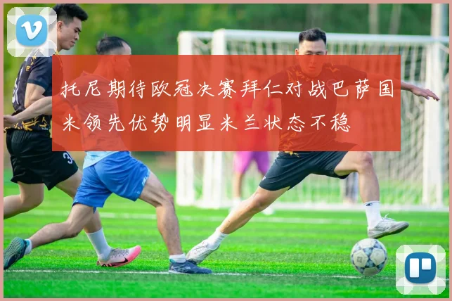 托尼期待欧冠决赛拜仁对战巴萨国米领先优势明显米兰状态不稳