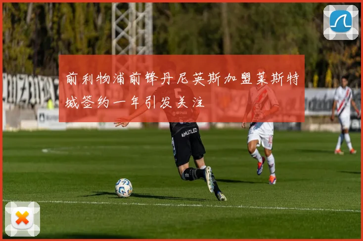前利物浦前锋丹尼英斯加盟莱斯特城签约一年引发关注