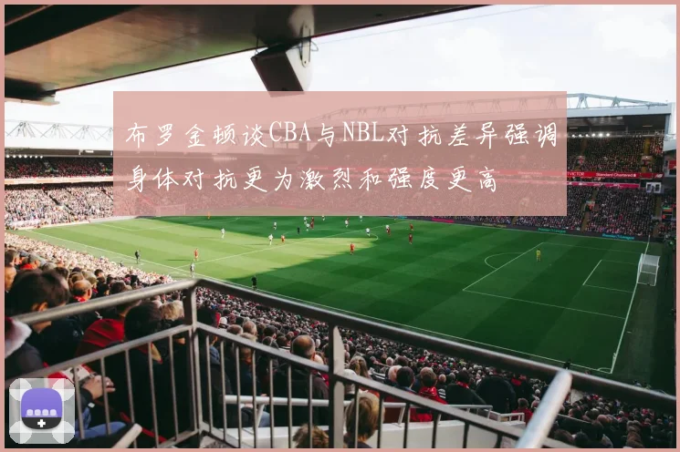 布罗金顿谈CBA与NBL对抗差异强调身体对抗更为激烈和强度更高