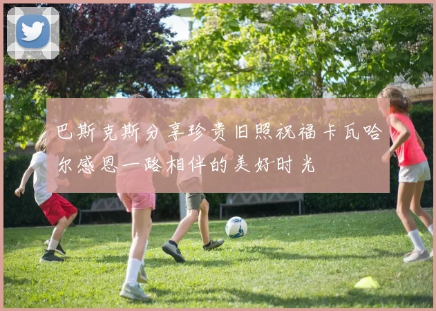 巴斯克斯分享珍贵旧照祝福卡瓦哈尔感恩一路相伴的美好时光